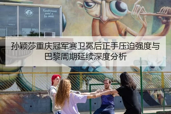 孙颖莎重庆冠军赛卫冕后正手压迫强度与巴黎周期延续深度分析