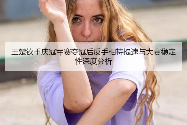 王楚钦重庆冠军赛夺冠后反手相持提速与大赛稳定性深度分析